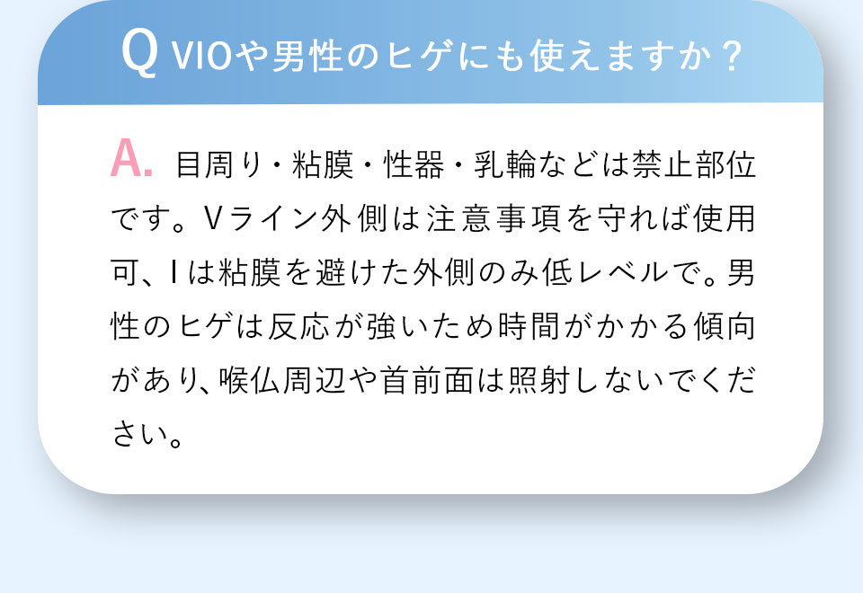 Q VIOや男性のヒゲにも使えますか？A.目周り・粘膜・性器・乳輪などは禁止部位です。Vライン外側は注意事項を守れば使用可、Iは粘膜を避けた外側のみ低レベルで。男性のヒゲは反応が強いため時間がかかる傾向があり、喉仏周辺や首前面は照射しないでください。