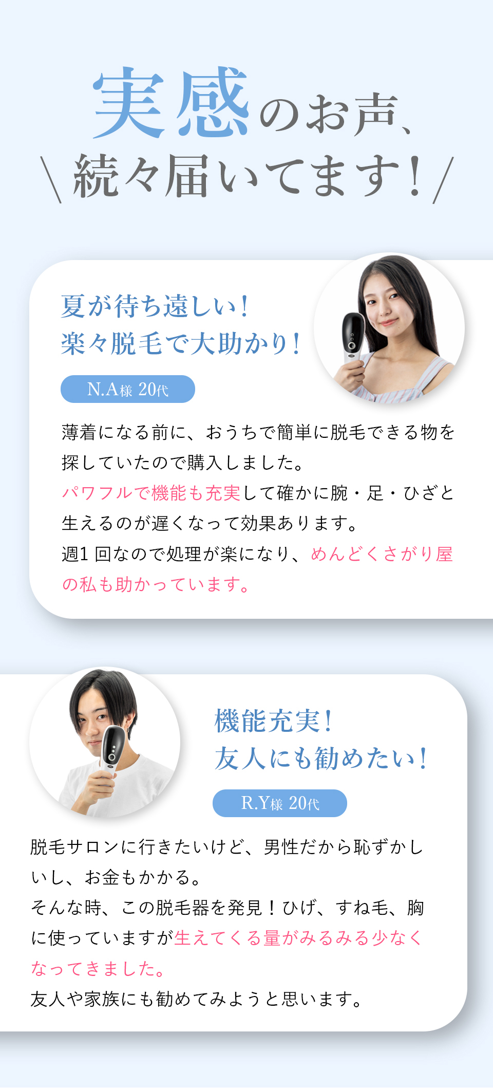 実感のお声、続々届いてます！夏が待ち遠しい！楽々脱毛で大助かり！ N.A様 20代 薄着になる前に、おうちで簡単に脱毛できる物を探していたので購入しました。パワフルで機能も充実して確かに腕・足・ひざと生えるのが遅くなって効果があります。週一回なので処理が楽になり、めんどくさがり屋の私も助かっています。 機能充実！友人にも勧めたい！R.Y様 20代 脱毛サロンに行きたいけど、男性だから恥ずかしいし、お金もかかる。そんな時、この脱毛器を発見！ひげ、すね毛、胸に使っていますが生えてくる量がみるみる少なくなってきました。友人や家族にも勧めてみようと思います。